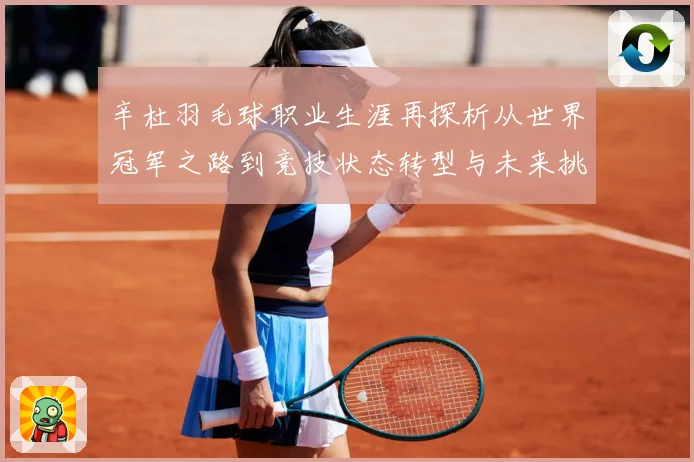辛杜羽毛球职业生涯再探析从世界冠军之路到竞技状态转型与未来挑战-深度解析