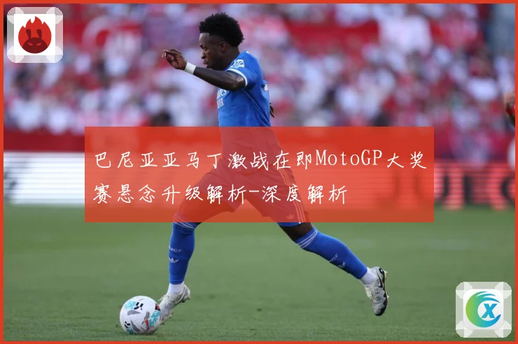 巴尼亚亚马丁激战在即MotoGP大奖赛悬念升级解析-深度解析