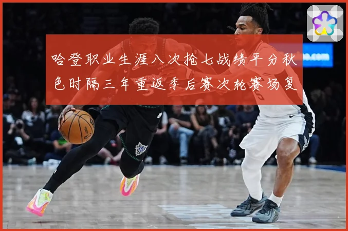 哈登职业生涯八次抢七战绩平分秋色时隔三年重返季后赛次轮赛场复盘-深度解析