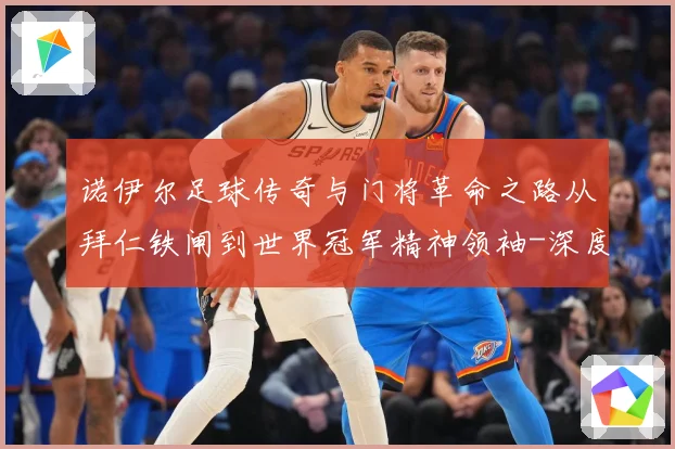 诺伊尔足球传奇与门将革命之路从拜仁铁闸到世界冠军精神领袖-深度解析