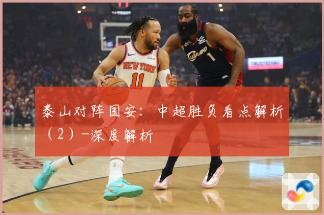 泰山对阵国安：中超胜负看点解析（2）-深度解析
