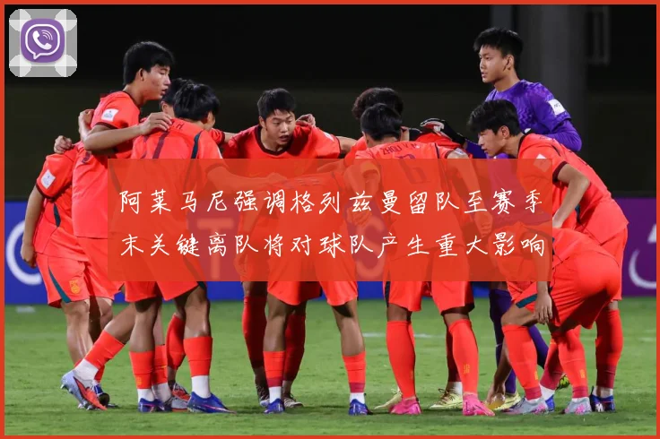 阿莱马尼强调格列兹曼留队至赛季末关键离队将对球队产生重大影响战术观察-深度解析