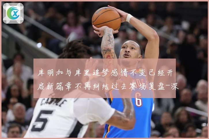 库明加与库里追梦感情不变已经开启新篇章不再纠结过去赛场复盘-深度解析