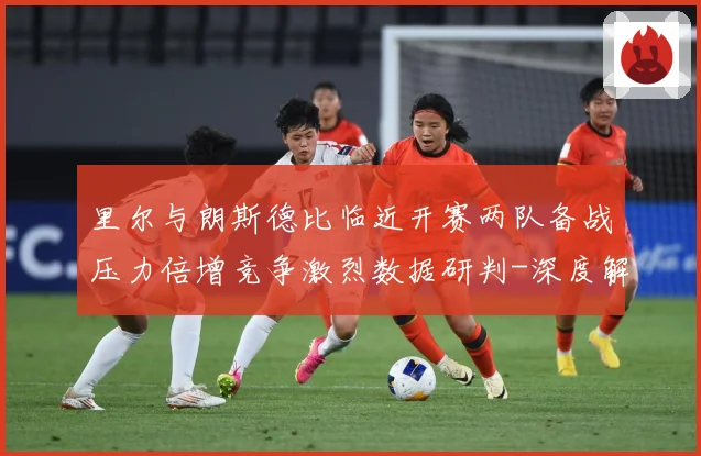 里尔与朗斯德比临近开赛两队备战压力倍增竞争激烈数据研判-深度解析